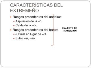 CARACTERÍSTICAS DEL
EXTREMEÑO
 Rasgos procedentes del andaluz:
   Aspiración de la –h.
   Caída de la –d-.
                                    DIALECTO DE
 Rasgos procedentes del bable:     TRANSICIÓN
   -U final en lugar de –O
   Sufijo –in, -ino.
 
