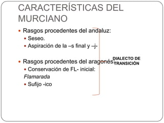 CARACTERÍSTICAS DEL
MURCIANO
 Rasgos procedentes del andaluz:
   Seseo.
   Aspiración de la –s final y –j-

                                      DIALECTO DE
 Rasgos procedentes del      aragonés:TRANSICIÓN
   Conservación de FL- inicial:
  Flamarada
   Sufijo -ico
 