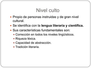 Nivel culto
 Propio de personas instruidas y de gran nivel
  cultural.
 Se identifica con la lengua literaria y científica.
 Sus características fundamentales son:
   Corrección en todos los niveles lingüísticos.
   Riqueza léxica.
   Capacidad de abstracción.
   Tradición literaria.
 