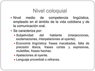 Nivel coloquial
 Nivel  medio de competencia lingüística,
  empleado en el ámbito de la vida cotidiana y de
  la comunicación oral.
 Se caracteriza por:
   Subjetividad      del   hablante    (interjecciones,
    exclamaciones, interpelaciones al oyente).
   Economía lingüística: frases inacabadas, falta de
    precisión léxica, frases cortas y expresivas,
    muletillas, frases hechas.
   Apelaciones al oyente.
   Lenguaje proverbial o refranes.
 