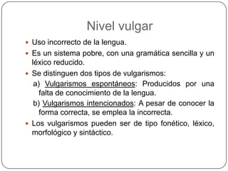Nivel vulgar
 Uso incorrecto de la lengua.
 Es un sistema pobre, con una gramática sencilla y un
  léxico reducido.
 Se distinguen dos tipos de vulgarismos:
   a) Vulgarismos espontáneos: Producidos por una
     falta de conocimiento de la lengua.
   b) Vulgarismos intencionados: A pesar de conocer la
     forma correcta, se emplea la incorrecta.
 Los vulgarismos pueden ser de tipo fonético, léxico,
  morfológico y sintáctico.
 