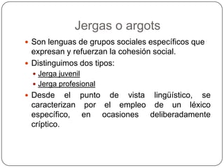 Jergas o argots
 Son lenguas de grupos sociales específicos que
  expresan y refuerzan la cohesión social.
 Distinguimos dos tipos:
   Jerga juvenil
   Jerga profesional
 Desde    el punto de vista lingüístico, se
 caracterizan por el empleo de un léxico
 específico, en ocasiones deliberadamente
 críptico.
 
