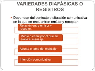 VARIEDADES DIAFÁSICAS O
         REGISTROS
 Dependen del contexto o situación comunicativa
 en la que se encuentren emisor y receptor:
     Relación entre emisor y
     receptor.

      Medio o canal por el que se
      emite el mensaje.


     Asunto o tema del mensaje.


     Intención comunicativa
 