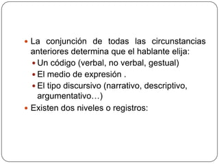  La conjunción de todas las circunstancias
  anteriores determina que el hablante elija:
   Un código (verbal, no verbal, gestual)
   El medio de expresión .
   El tipo discursivo (narrativo, descriptivo,
    argumentativo…)
 Existen dos niveles o registros:
 