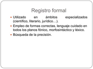 Registro formal
 Utilizado        en        ámbitos  especializados
  (científico, literario, jurídico…).
 Empleo de formas correctas, lenguaje cuidado en
  todos los planos fónico, morfosintáctico y léxico.
 Búsqueda de la precisión.
 