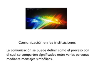 Comunicación en las instituciones
La comunicación se puede definir como el proceso con
el cual se comparten significados entre varias personas
mediante mensajes simbólicos.
 