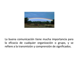 La buena comunicación tiene mucha importancia para
la eficacia de cualquier organización o grupo, y se
refiere a la transmisión y comprensión de significados.
 