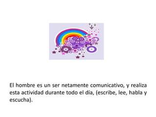 El hombre es un ser netamente comunicativo, y realiza
esta actividad durante todo el día, (escribe, lee, habla y
escucha).
 