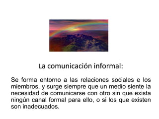 La comunicación informal:
Se forma entorno a las relaciones sociales e los
miembros, y surge siempre que un medio siente la
necesidad de comunicarse con otro sin que exista
ningún canal formal para ello, o si los que existen
son inadecuados.
 