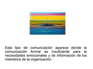 Este tipo de comunicación aparece donde la
comunicación formal es insuficiente para la
necesidades emocionales y de información de los
miembros de la organización.
 