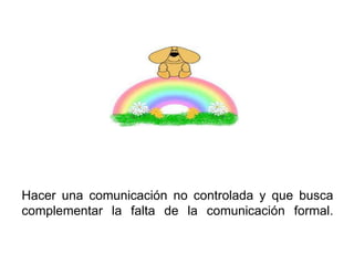 Hacer una comunicación no controlada y que busca
complementar la falta de la comunicación formal.
 