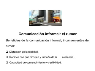 Comunicación informal: el rumor
Beneficios de la comunicación informal, inconvenientes del
rumor:
 Distorsión de la realidad.

 Rapidez con que circulen y tamaño de la       audiencia .

 Capacidad de convencimiento y credibilidad.
 