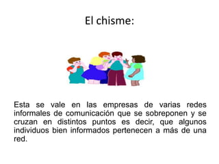 El chisme:




Esta se vale en las empresas de varias redes
informales de comunicación que se sobreponen y se
cruzan en distintos puntos es decir, que algunos
individuos bien informados pertenecen a más de una
red.
 