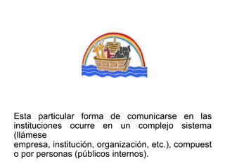 Esta particular forma de comunicarse en las
instituciones ocurre en un complejo sistema
(llámese
empresa, institución, organización, etc.), compuest
o por personas (públicos internos).
 