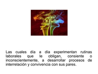 Las cuales día a día experimentan rutinas
laborales     que    le   obligan,   consiente o
inconscientemente, a desarrollar procesos de
interrelación y convivencia con sus pares.
 