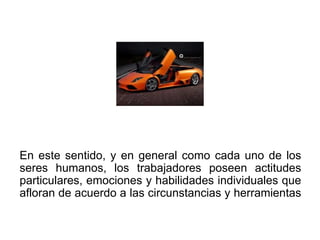 En este sentido, y en general como cada uno de los
seres humanos, los trabajadores poseen actitudes
particulares, emociones y habilidades individuales que
afloran de acuerdo a las circunstancias y herramientas
 