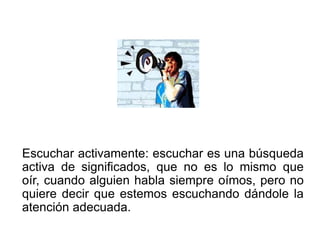 Escuchar activamente: escuchar es una búsqueda
activa de significados, que no es lo mismo que
oír, cuando alguien habla siempre oímos, pero no
quiere decir que estemos escuchando dándole la
atención adecuada.
 