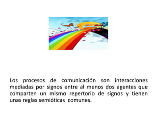 Los procesos de comunicación son interacciones
mediadas por signos entre al menos dos agentes que
comparten un mismo repertorio de signos y tienen
unas reglas semióticas comunes.
 