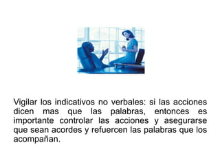 Vigilar los indicativos no verbales: si las acciones
dicen mas que las palabras, entonces es
importante controlar las acciones y asegurarse
que sean acordes y refuercen las palabras que los
acompañan.
 