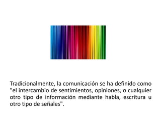 Tradicionalmente, la comunicación se ha definido como
"el intercambio de sentimientos, opiniones, o cualquier
otro tipo de información mediante habla, escritura u
otro tipo de señales".
 