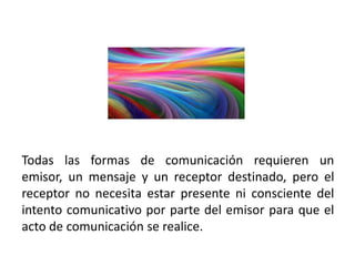 Todas las formas de comunicación requieren un
emisor, un mensaje y un receptor destinado, pero el
receptor no necesita estar presente ni consciente del
intento comunicativo por parte del emisor para que el
acto de comunicación se realice.
 