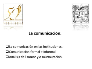La comunicación.

La comunicación en las instituciones.
Comunicación formal e informal.
Análisis de l rumor y o murmuración.
 