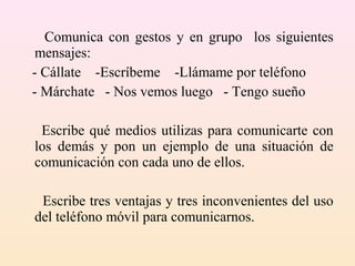 Comunica con gestos y en grupo los siguientes
 mensajes:
- Cállate -Escríbeme -Llámame por teléfono
- Márchate - Nos vemos luego - Tengo sueño

 Escribe qué medios utilizas para comunicarte con
los demás y pon un ejemplo de una situación de
comunicación con cada uno de ellos.

 Escribe tres ventajas y tres inconvenientes del uso
del teléfono móvil para comunicarnos.
 