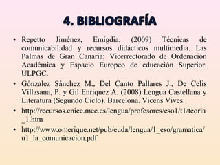 • Repetto Jiménez, Emigdia. (2009) Técnicas de
  comunicabilidad y recursos didácticos multimedia. Las
  Palmas de Gran Canaria; Vicerrectorado de Ordenación
  Académica y Espacio Europeo de educación Superior.
  ULPGC.
• Gónzalez Sánchez M., Del Canto Pallares J., De Celis
  Villasana, P. y Gil Enriquez A. (2008) Lengua Castellana y
  Literatura (Segundo Ciclo). Barcelona. Vicens Vives.
• http://recursos.cnice.mec.es/lengua/profesores/eso1/t1/teoria
  _1.htm
• http://www.omerique.net/pub/euda/lengua/1_eso/gramatica/
  u1_la_comunicacion.pdf
 