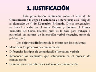 Esta presentación multimedia sobre el tema de la
    Comunicación (Lengua Castellana y Literatura) está dirigida
    al alumnado de 4º de Educación Primaria. Dicha presentación
    se llevará a cabo en el Aula Medusa y durante el Primer
    Trimestre del Curso Escolar, pues es la base para trabajar a
    posteriori las normas de interacción verbal (escucha, turno de
    palabra, etc.)
          Los objetivos didácticos de la misma son los siguientes:
   Identificar los procesos de comunicación.
   Diferenciar los tipos de comunicación (verbal/no verbal)
   Reconocer los elementos que intervienen en el proceso de
    comunicación.
   Familiarizarse con diferentes sistemas de comunicación.
 