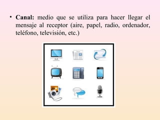 • Canal: medio que se utiliza para hacer llegar el
  mensaje al receptor (aire, papel, radio, ordenador,
  teléfono, televisión, etc.)
 