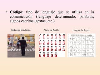 • Código: tipo de lenguaje que se utiliza en la
  comunicación (lenguaje determinado, palabras,
  signos escritos, gestos, etc.)

  Código de circulación   Sistema Braille   Lengua de Signos
 
