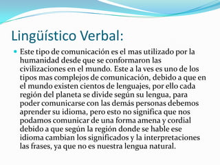 Lingüístico Verbal:
 Este tipo de comunicación es el mas utilizado por la
 humanidad desde que se conformaron las
 civilizaciones en el mundo. Este a la ves es uno de los
 tipos mas complejos de comunicación, debido a que en
 el mundo existen cientos de lenguajes, por ello cada
 región del planeta se divide según su lengua, para
 poder comunicarse con las demás personas debemos
 aprender su idioma, pero esto no significa que nos
 podamos comunicar de una forma amena y cordial
 debido a que según la región donde se hable ese
 idioma cambian los significados y la interpretaciones
 las frases, ya que no es nuestra lengua natural.
 