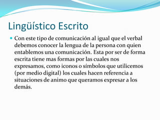 Lingüístico Escrito
 Con este tipo de comunicación al igual que el verbal
 debemos conocer la lengua de la persona con quien
 entablemos una comunicación. Esta por ser de forma
 escrita tiene mas formas por las cuales nos
 expresamos, como iconos o símbolos que utilicemos
 (por medio digital) los cuales hacen referencia a
 situaciones de animo que queramos expresar a los
 demás.
 