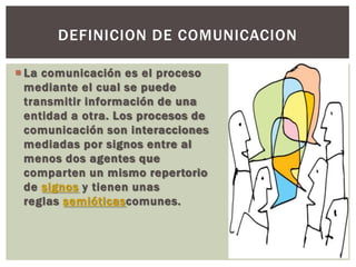  La comunicación es el proceso
mediante el cual se puede
transmitir información de una
entidad a otra. Los procesos de
comunicación son interacciones
mediadas por signos entre al
menos dos agentes que
comparten un mismo repertorio
de signos y tienen unas
reglas semióticascomunes.
DEFINICION DE COMUNICACION
 
