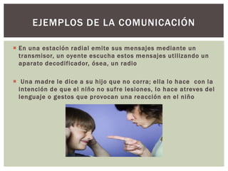 En una estación radial emite sus mensajes mediante un
transmisor, un oyente escucha estos mensajes utilizando un
aparato decodificador, ósea, un radio
 Una madre le dice a su hijo que no corra; ella lo hace con la
intención de que el niño no sufre lesiones, lo hace atreves del
lenguaje o gestos que provocan una reacción en el niño
EJEMPLOS DE LA COMUNICACIÓN
 