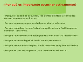 ¿Por qué es importante escuchar activamente?
• Porque si sabemos escuchar, los demás sienten la confianza
necesaria para comunicarse.
•Porque la persona que nos habla se siente valorada.
•Porque escuchar tiene efectos tranquilizantes y facilita que se
eliminen tensiones.
•Porque favorece una relación positiva con nuestro interlocutor.
•Porque permite llegar al fondo de los problemas.
•Porque provocamos respeto hacia nosotros en quien nos habla.
•Porque es una recompensa para nuestro interlocutor.
 
