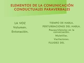 ELEMENTOS DE LA COMUNICACIÓN
CONDUCTUALES PARAVERBALES
LA VOZ
Volumen.
Entonación.
Claridad.
Velocidad.
Timbre.
TIEMPO DE HABLA.
PERTURBACIONES DEL HABLA.
Pausas/silencios en la
conversación.
Muletillas.
Vacilaciones.
FLUIDEZ DEL HABLA.
 