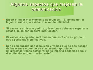 Algunos aspectos que mejoran laAlgunos aspectos que mejoran la
comunicacióncomunicación
 Elegir el lugar y el momento adecuados. - El ambiente: el
lugar, el ruido que exista, el nivel de intimidad...
 Si vamos a criticar o pedir explicaciones debemos esperar a
estar a solas con nuestro interlocutor.
 Si vamos a elogiarlo, será bueno que esté con su grupo u
otras personas significativas.
 Si ha comenzado una discusión y vemos que se nos escapa
de las manos o que no es el momento apropiado
utilizaremos frases como: “si no te importa podemos seguir
discutiendo esto en... más tarde”.
 