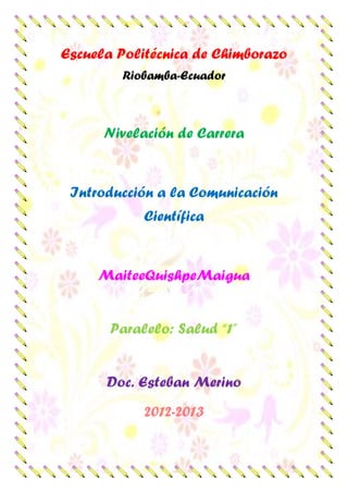 Escuela Politécnica de Chimborazo
Riobamba-Ecuador
Nivelación de Carrera
Introducción a la Comunicación
Científica
MaiteeQuishpeMaigua
Paralelo: Salud “1”
Doc. Esteban Merino
2012-2013
 