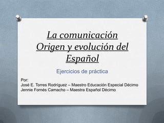 La comunicación
Origen y evolución del
Español
Ejercicios de práctica
Por:
José E. Torres Rodríguez – Maestro Educación Especial Décimo
Jennie Fornés Camacho – Maestra Español Décimo
 