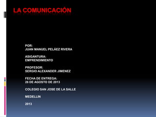 LA COMUNICACIÓN
POR:
JUAN MANUEL PELÁEZ RIVERA
ASIGANTURA:
EMPRENDIMIENTO
PROFESOR:
SERGIO ALEXANDER JIMENEZ
FECHA DE ENTREGA:
26 DE AGOSTO DE 2013
COLEGIO SAN JOSE DE LA SALLE
MEDELLIN
2013
 