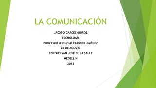 LA COMUNICACIÓN
JACOBO GARCÉS QUIROZ
TECNOLOGÍA
PROFESOR SERGIO ALEXANDER JIMÉNEZ
26 DE AGOSTO
COLEGIO SAN JOSÉ DE LA SALLE
MEDELLIN
2013
 