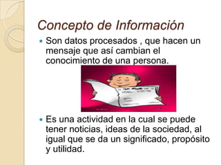 Concepto de Información
 Son datos procesados , que hacen un
mensaje que así cambian el
conocimiento de una persona.
 Es una actividad en la cual se puede
tener noticias, ideas de la sociedad, al
igual que se da un significado, propósito
y utilidad.
 
