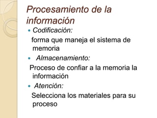 Procesamiento de la
información
 Codificación:
forma que maneja el sistema de
memoria
 Almacenamiento:
Proceso de confiar a la memoria la
información
 Atención:
Selecciona los materiales para su
proceso
 