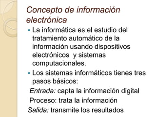Concepto de información
electrónica
 La informática es el estudio del
tratamiento automático de la
información usando dispositivos
electrónicos y sistemas
computacionales.
 Los sistemas informáticos tienes tres
pasos básicos:
Entrada: capta la información digital
Proceso: trata la información
Salida: transmite los resultados
 
