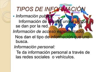 TIPOS DE INFORMACIÓN
 Información publica:
Información de acceso universal que
se dan por la red.
Información de acceso especializado:
Nos dan el tipo de información que uno
busca.
Información personal:
Te da información personal a través de
las redes sociales o vehículos.
 