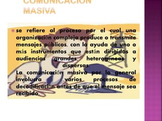  se refiere al proceso por el cual una
organización compleja produce o transmite
mensajes públicos, con la ayuda de uno o
más instrumentos que están dirigidos a
audiencias grandes, heterogéneas y
dispersas.
La comunicación masiva por lo general
involucra varios procesos de
decodificación antes de que el mensaje sea
recibido.
 