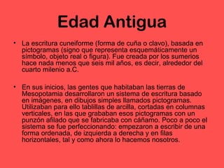 Edad Antigua 
• La escritura cuneiforme (forma de cuña o clavo), basada en 
pictogramas (signo que representa esquemáticamente un 
símbolo, objeto real o figura). Fue creada por los sumerios 
hace nada menos que seis mil años, es decir, alrededor del 
cuarto milenio a.C. 
• En sus inicios, las gentes que habitaban las tierras de 
Mesopotamia desarrollaron un sistema de escritura basado 
en imágenes, en dibujos simples llamados pictogramas. 
Utilizaban para ello tablillas de arcilla, cortadas en columnas 
verticales, en las que grababan esos pictogramas con un 
punzón afilado que se fabricaba con cáñamo. Poco a poco el 
sistema se fue perfeccionando: empezaron a escribir de una 
forma ordenada, de izquierda a derecha y en filas 
horizontales, tal y como ahora lo hacemos nosotros. 
 
