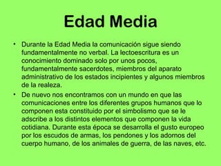 Edad Media 
• Durante la Edad Media la comunicación sigue siendo 
fundamentalmente no verbal. La lectoescritura es un 
conocimiento dominado solo por unos pocos, 
fundamentalmente sacerdotes, miembros del aparato 
administrativo de los estados incipientes y algunos miembros 
de la realeza. 
• De nuevo nos encontramos con un mundo en que las 
comunicaciones entre los diferentes grupos humanos que lo 
componen esta constituido por el simbolismo que se le 
adscribe a los distintos elementos que componen la vida 
cotidiana. Durante esta época se desarrolla el gusto europeo 
por los escudos de armas, los pendones y los adornos del 
cuerpo humano, de los animales de guerra, de las naves, etc. 
 