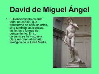 David de Miguel Ángel 
• El Renacimiento es ante 
todo, un espíritu que 
transforma no sólo las artes, 
sino también las ciencias, 
las letras y formas de 
pensamiento. En su 
conjunto se ha visto una 
clara reacción al espíritu 
teológico de la Edad Media. 
 